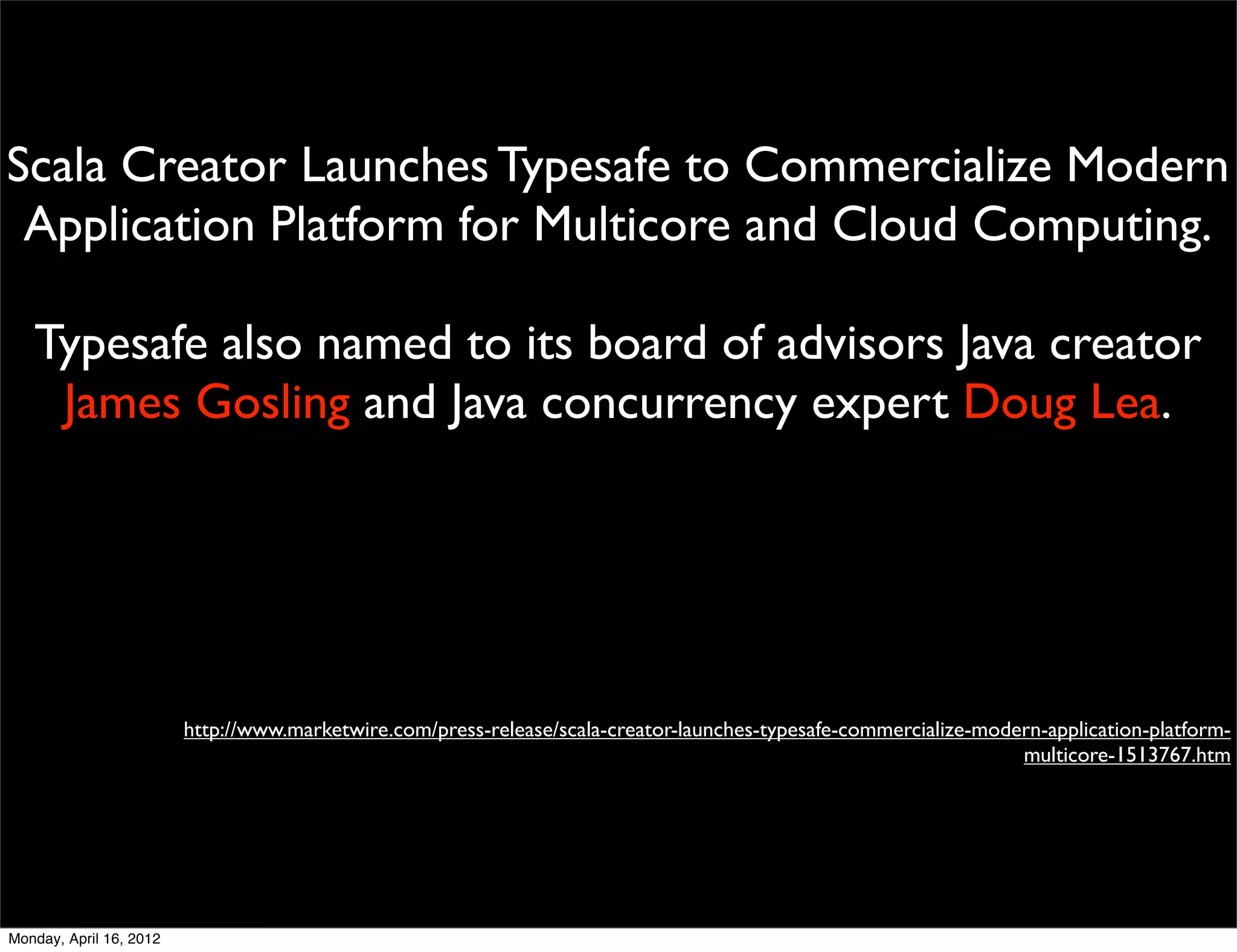 Scala Creator Launches Typesafe to Commercialize Modern
 Application Platform for Multicore and Cloud Computing.

   Typesafe also named to its board of advisors Java creator
    James Gosling and Java concurrency expert Doug Lea.




                         http://www.marketwire.com/press-release/scala-creator-launches-typesafe-commercialize-modern-application-platform-
                                                                                                                   multicore-1513767.htm




Monday, April 16, 2012
 