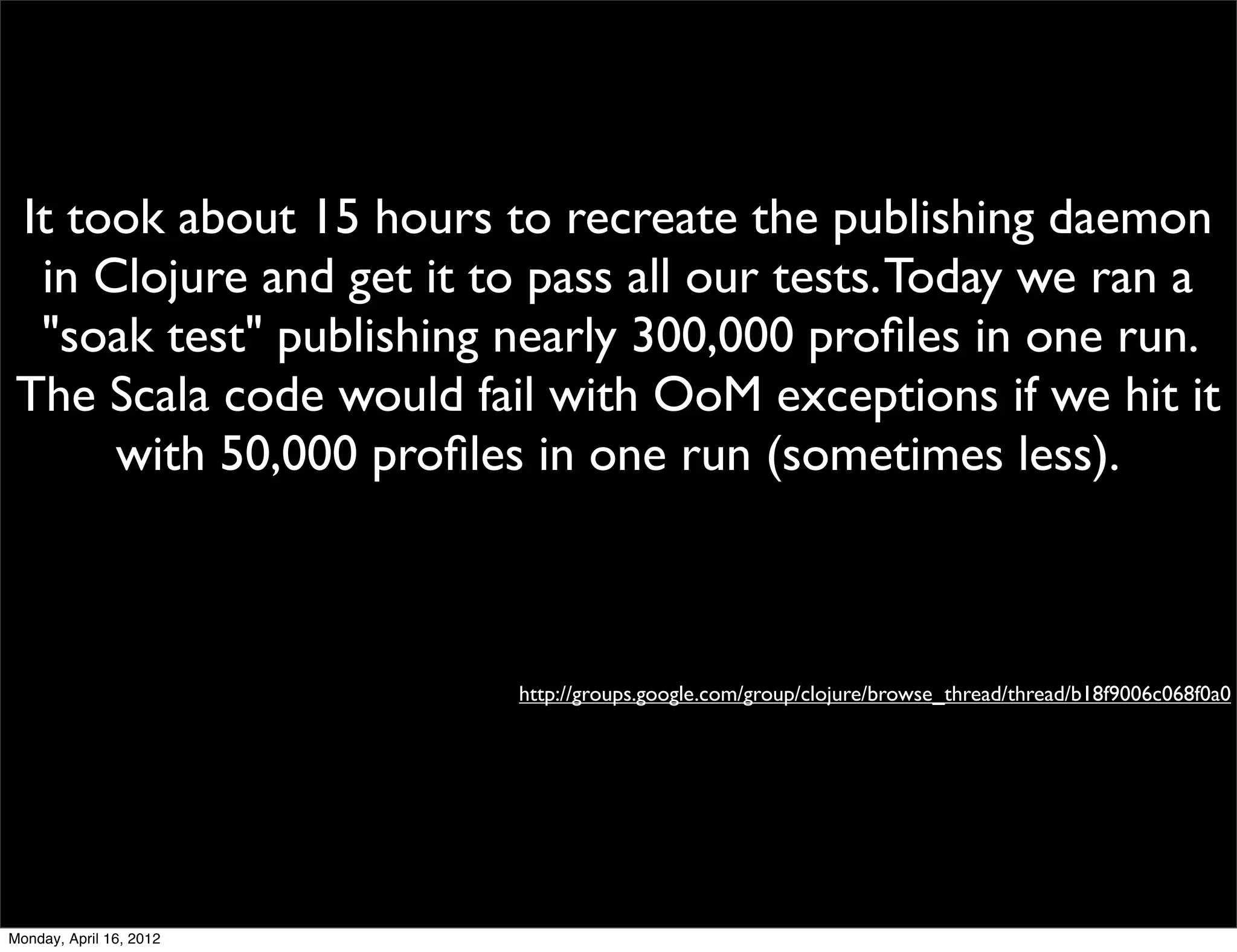 It took about 15 hours to recreate the publishing daemon
  in Clojure and get it to pass all our tests. Today we ran a
  "soak test" publishing nearly 300,000 proﬁles in one run.
 The Scala code would fail with OoM exceptions if we hit it
      with 50,000 proﬁles in one run (sometimes less).



                          http://groups.google.com/group/clojure/browse_thread/thread/b18f9006c068f0a0




Monday, April 16, 2012
 
