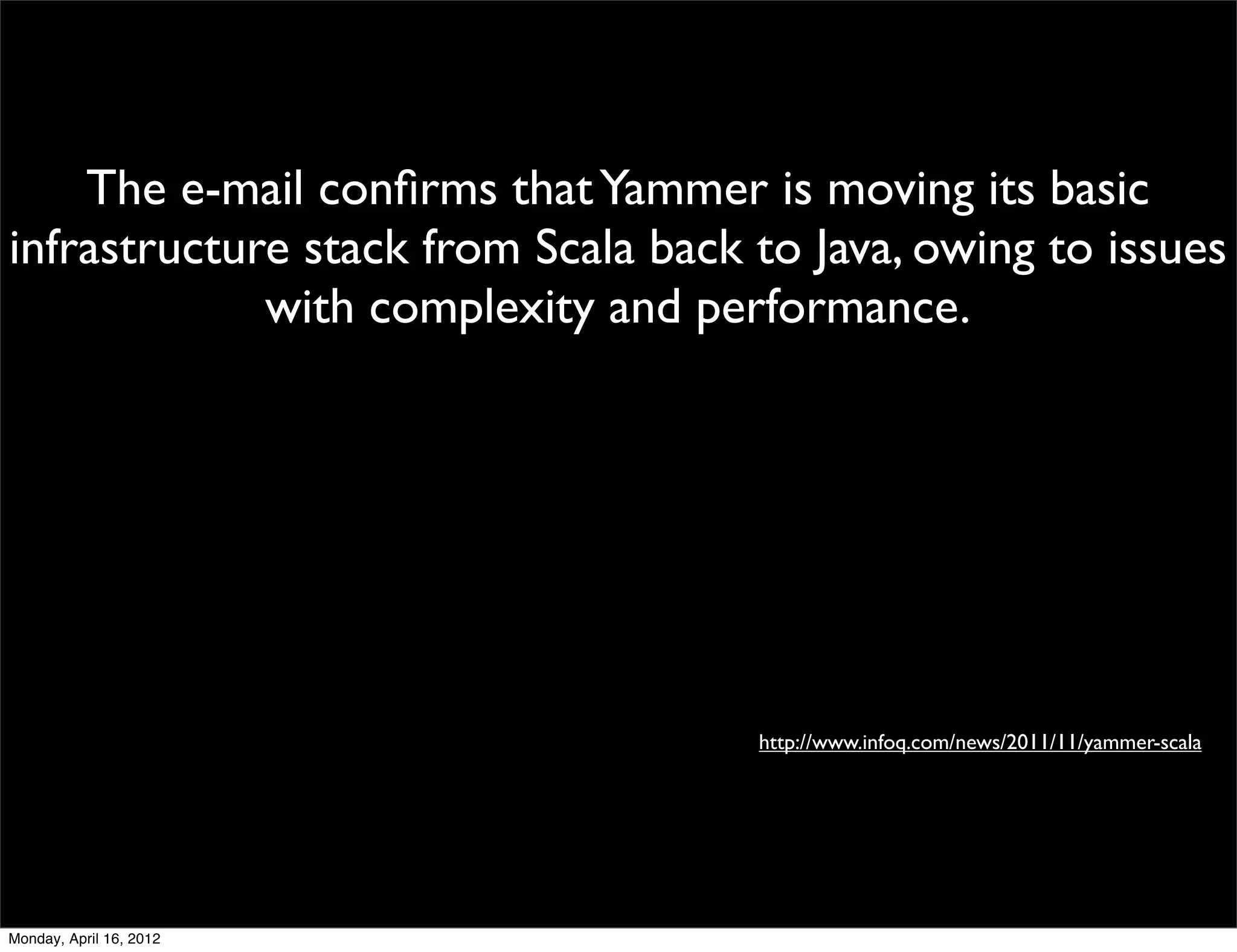 The e-mail conﬁrms that Yammer is moving its basic
infrastructure stack from Scala back to Java, owing to issues
             with complexity and performance.




                                     http://www.infoq.com/news/2011/11/yammer-scala




Monday, April 16, 2012
 