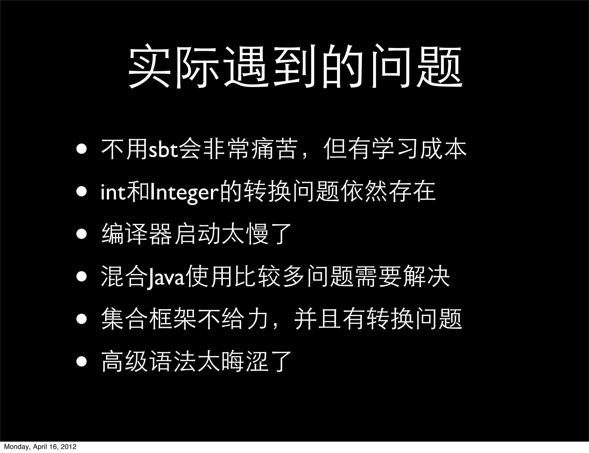 实际遇到的问题
                     • 不用sbt会非常痛苦，但有学习成本
                     • int和Integer的转换问题依然存在
                     • 编译器启动太慢了
                     • 混合Java使用比较多问题需要解决
                     • 集合框架不给力，并且有转换问题
                     • 高级语法太晦涩了
Monday, April 16, 2012
 
