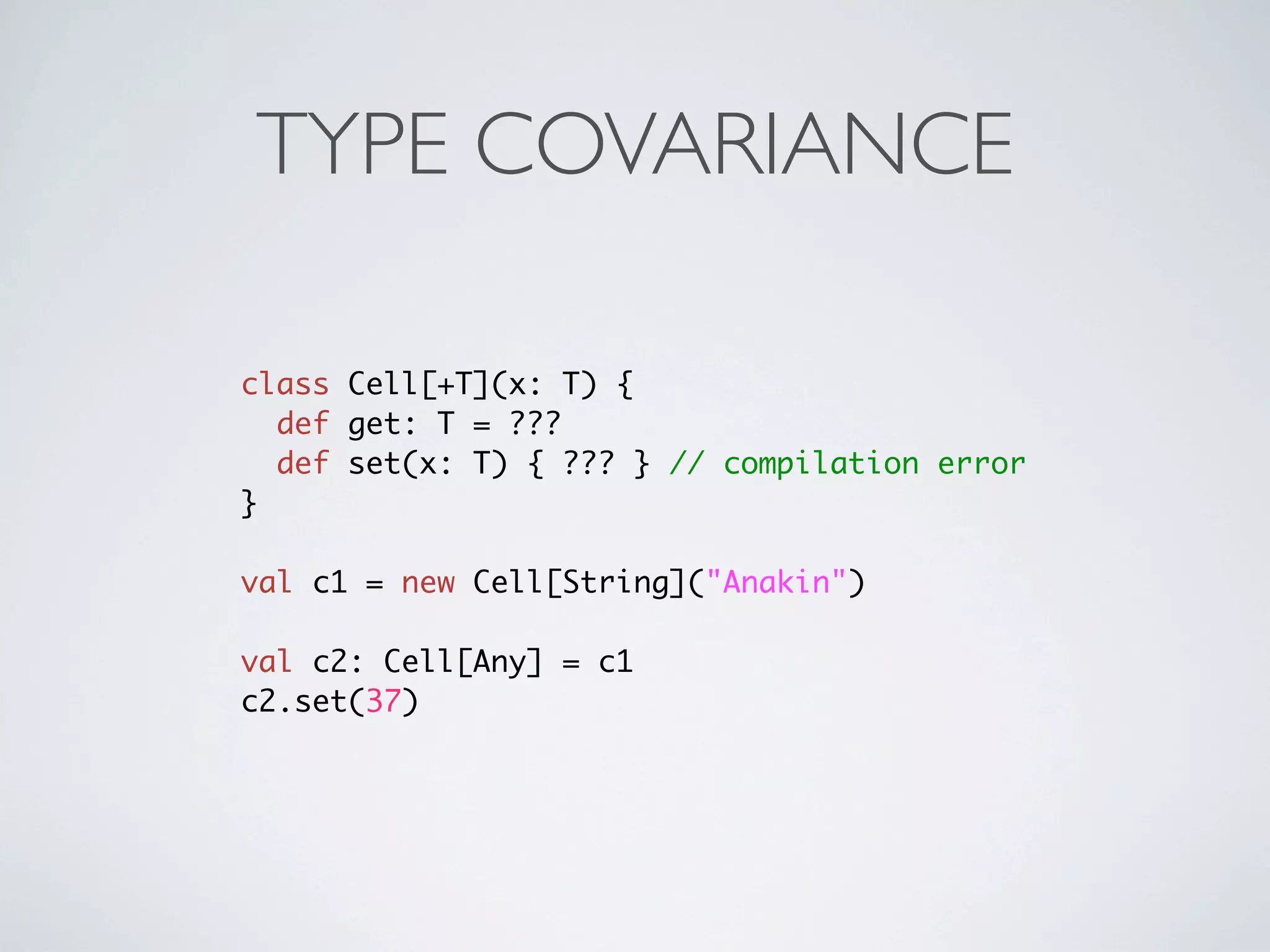 TYPE COVARIANCE

class Cell[+T](x: T) {
  def get: T = ???
  def set(x: T) { ??? } // compilation error
}

val c1 = new Cell[String]("Anakin")

val c2: Cell[Any] = c1
c2.set(37)
 