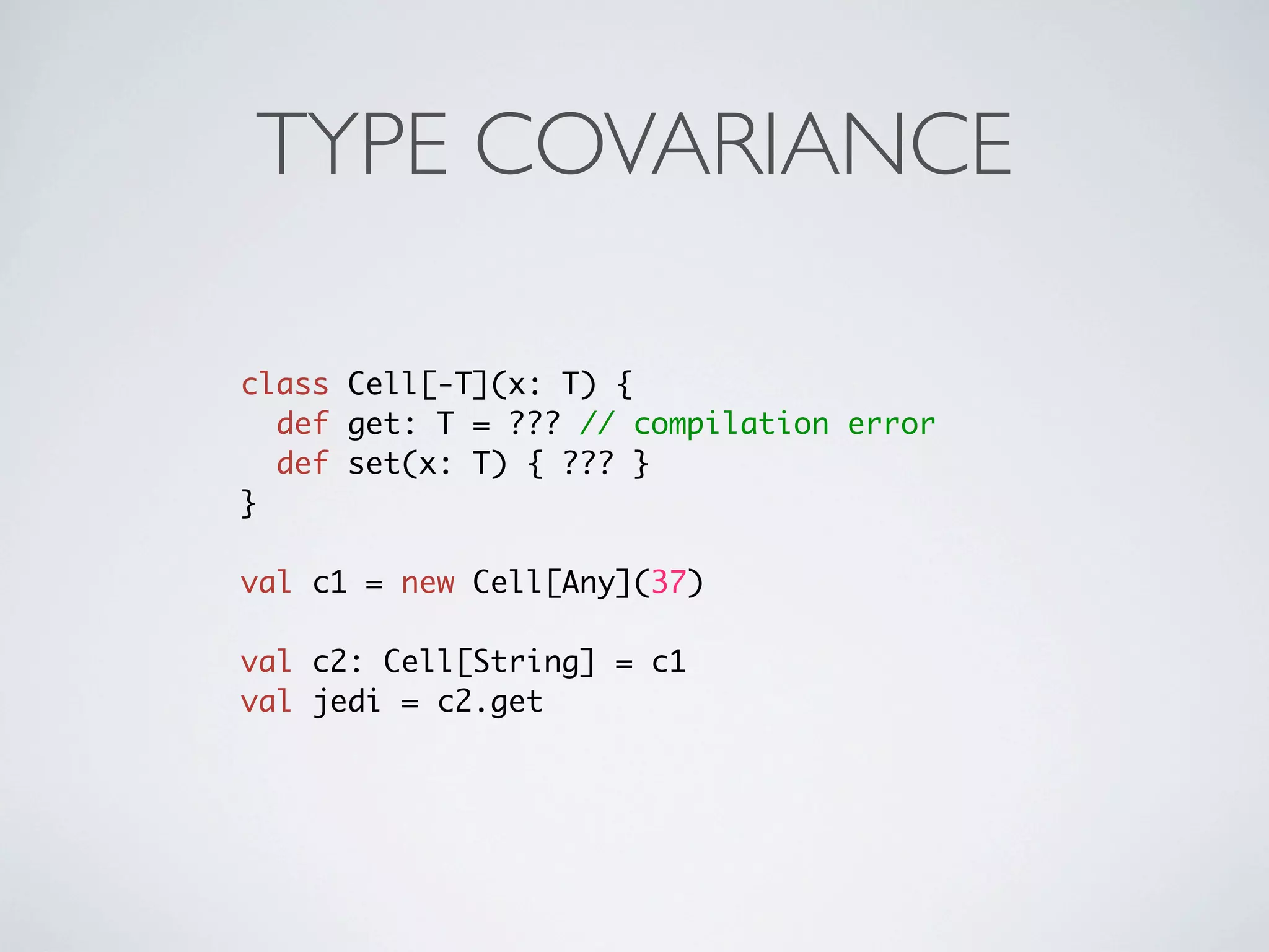 TYPE COVARIANCE

class Cell[-T](x: T) {
  def get: T = ??? // compilation error
  def set(x: T) { ??? }
}

val c1 = new Cell[Any](37)

val c2: Cell[String] = c1
val jedi = c2.get
 