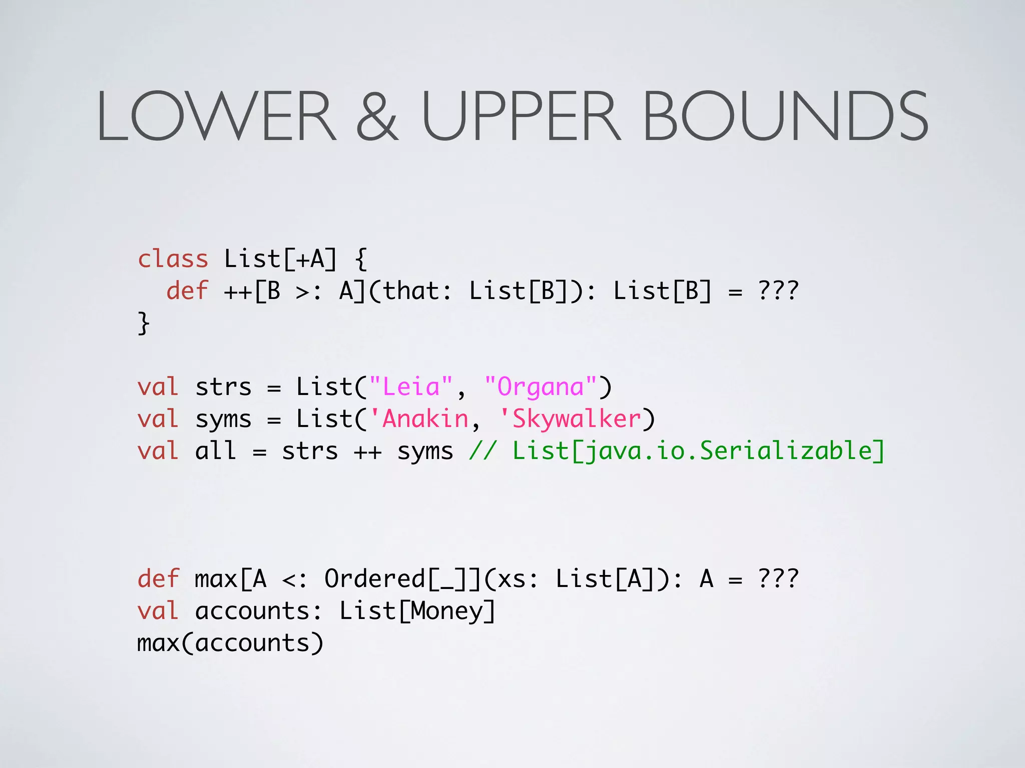 LOWER & UPPER BOUNDS
 class List[+A] {
   def ++[B >: A](that: List[B]): List[B] = ???
 }

 val strs = List("Leia", "Organa")
 val syms = List('Anakin, 'Skywalker)
 val all = strs ++ syms // List[java.io.Serializable]




 def max[A <: Ordered[_]](xs: List[A]): A = ???
 val accounts: List[Money]
 max(accounts)
 