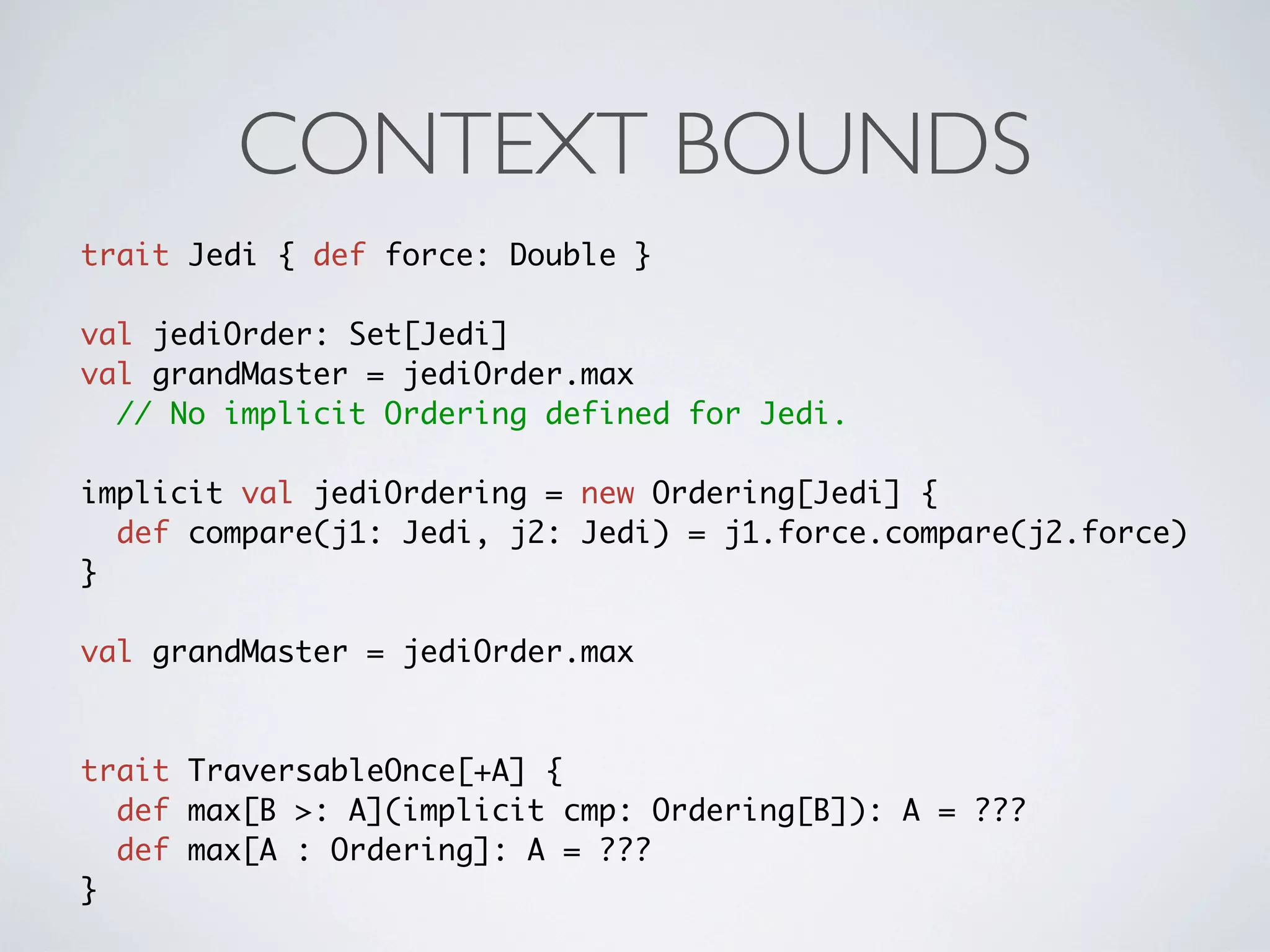 CONTEXT BOUNDS
trait Jedi { def force: Double }

val jediOrder: Set[Jedi]
val grandMaster = jediOrder.max
  // No implicit Ordering defined for Jedi.

implicit val jediOrdering = new Ordering[Jedi] {
  def compare(j1: Jedi, j2: Jedi) = j1.force.compare(j2.force)
}

val grandMaster = jediOrder.max



trait TraversableOnce[+A] {
  def max[B >: A](implicit cmp: Ordering[B]): A = ???
  def max[A : Ordering]: A = ???
}
 