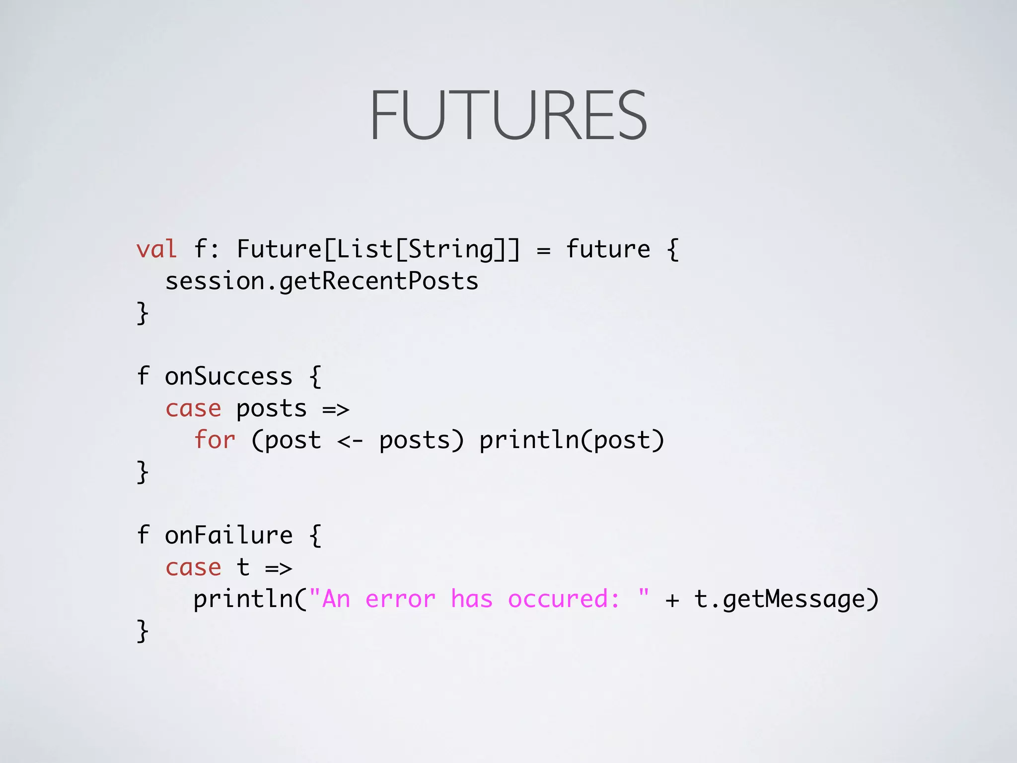 FUTURES
val f: Future[List[String]] = future {
  session.getRecentPosts
}

f onSuccess {
  case posts =>
    for (post <- posts) println(post)
}

f onFailure {
  case t =>
    println("An error has occured: " + t.getMessage)
}
 