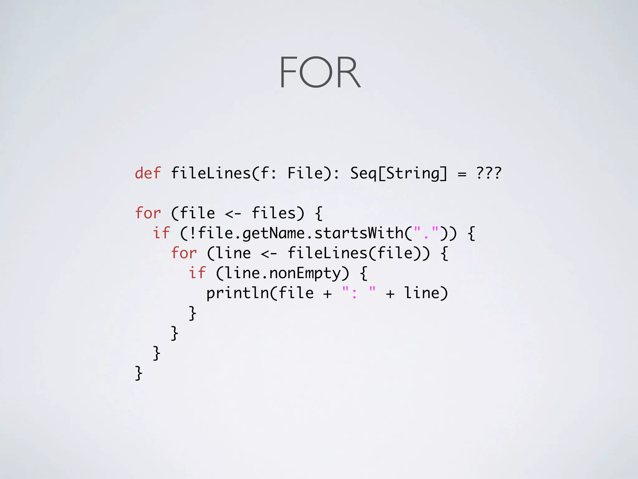 FOR

def fileLines(f: File): Seq[String] = ???

for (file <- files) {
  if (!file.getName.startsWith(".")) {
    for (line <- fileLines(file)) {
      if (line.nonEmpty) {
        println(file + ": " + line)
      }
    }
  }
}
 
