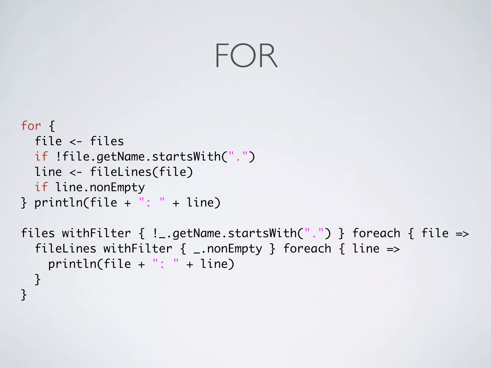 FOR
for {
  file <- files
  if !file.getName.startsWith(".")
  line <- fileLines(file)
  if line.nonEmpty
} println(file + ": " + line)

files withFilter { !_.getName.startsWith(".") } foreach { file =>
  fileLines withFilter { _.nonEmpty } foreach { line =>
    println(file + ": " + line)
  }
}
 