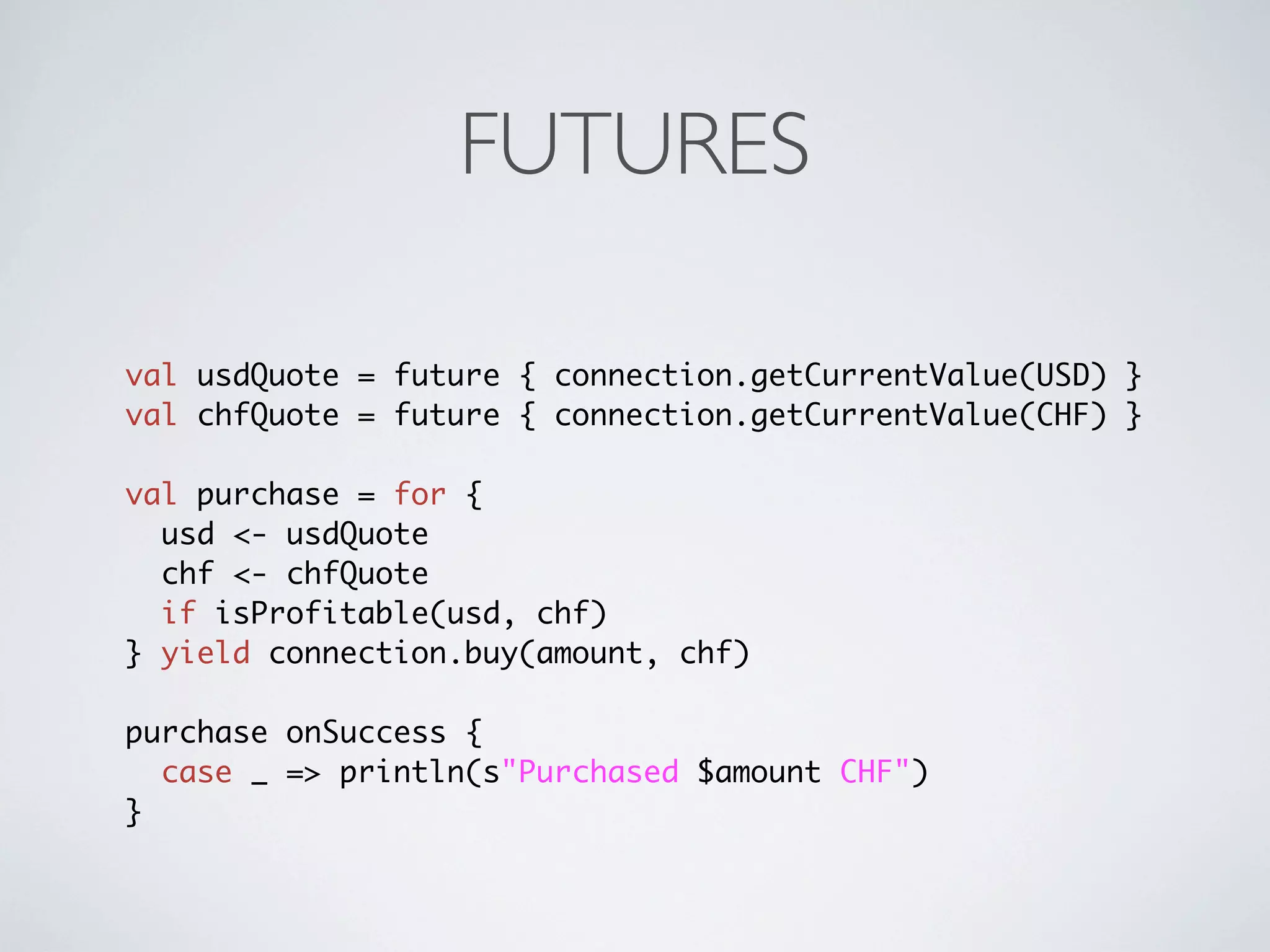 FUTURES

val usdQuote = future { connection.getCurrentValue(USD) }
val chfQuote = future { connection.getCurrentValue(CHF) }

val purchase = for {
  usd <- usdQuote
  chf <- chfQuote
  if isProfitable(usd, chf)
} yield connection.buy(amount, chf)

purchase onSuccess {
  case _ => println(s"Purchased $amount CHF")
}
 