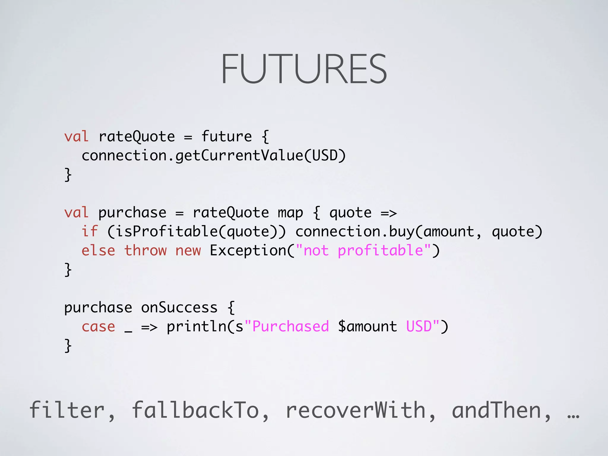 FUTURES
  val rateQuote = future {
    connection.getCurrentValue(USD)
  }

  val purchase = rateQuote map { quote =>
    if (isProfitable(quote)) connection.buy(amount, quote)
    else throw new Exception("not profitable")
  }

  purchase onSuccess {
    case _ => println(s"Purchased $amount USD")
  }



filter, fallbackTo, recoverWith, andThen, …
 