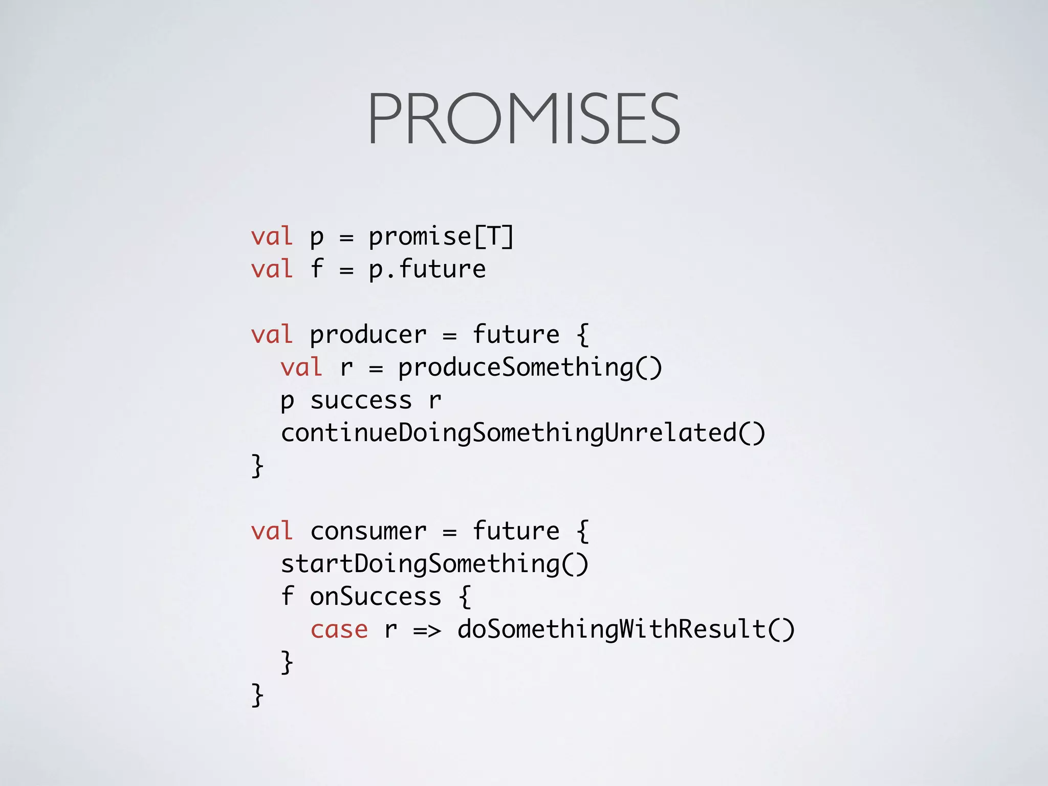 PROMISES
val p = promise[T]
val f = p.future

val producer = future {
  val r = produceSomething()
  p success r
  continueDoingSomethingUnrelated()
}

val consumer = future {
  startDoingSomething()
  f onSuccess {
    case r => doSomethingWithResult()
  }
}
 
