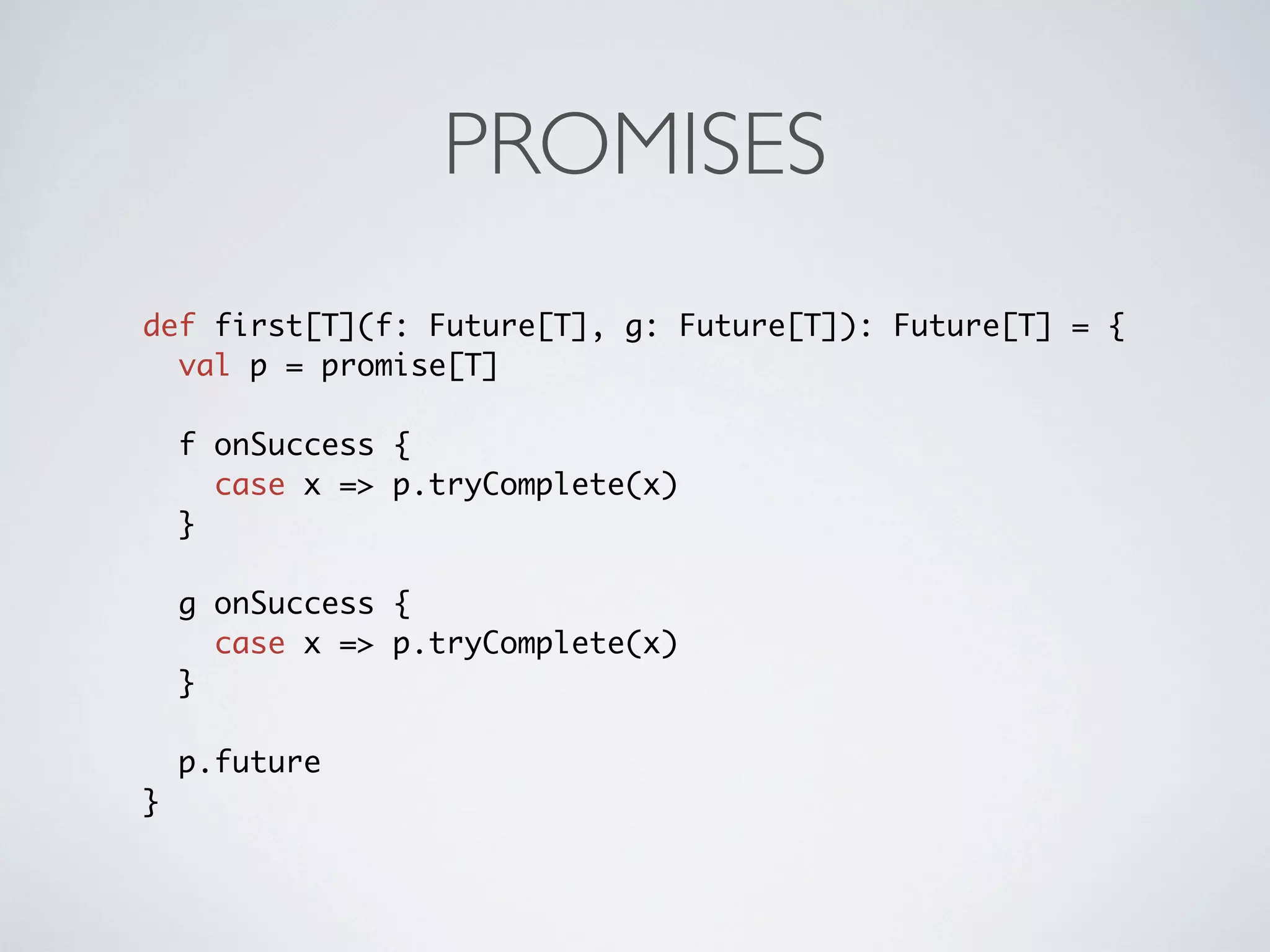 PROMISES
def first[T](f: Future[T], g: Future[T]): Future[T] = {
  val p = promise[T]

    f onSuccess {
      case x => p.tryComplete(x)
    }

    g onSuccess {
      case x => p.tryComplete(x)
    }

    p.future
}
 