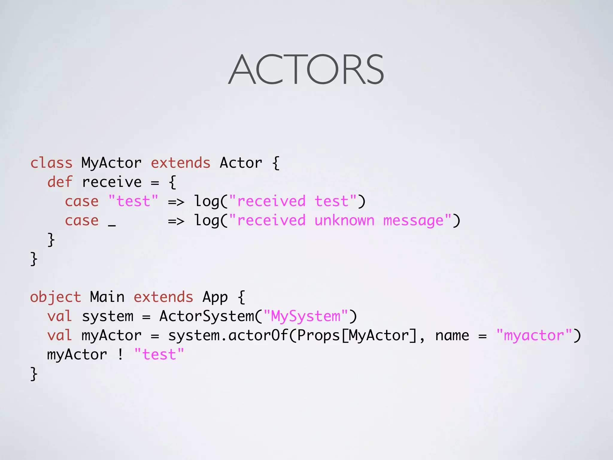 ACTORS
class MyActor extends Actor {
  def receive = {
    case "test" => log("received test")
    case _      => log("received unknown message")
  }
}

object Main extends App {
  val system = ActorSystem("MySystem")
  val myActor = system.actorOf(Props[MyActor], name = "myactor")
  myActor ! "test"
}
 