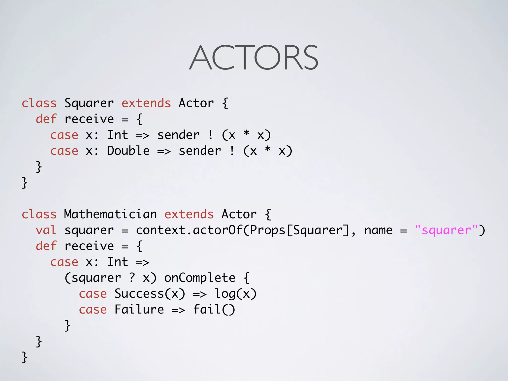 ACTORS
class Squarer extends Actor {
  def receive = {
    case x: Int => sender ! (x * x)
    case x: Double => sender ! (x * x)
  }
}

class Mathematician extends Actor {
  val squarer = context.actorOf(Props[Squarer], name = "squarer")
  def receive = {
    case x: Int =>
      (squarer ? x) onComplete {
        case Success(x) => log(x)
        case Failure => fail()
      }
  }
}
 