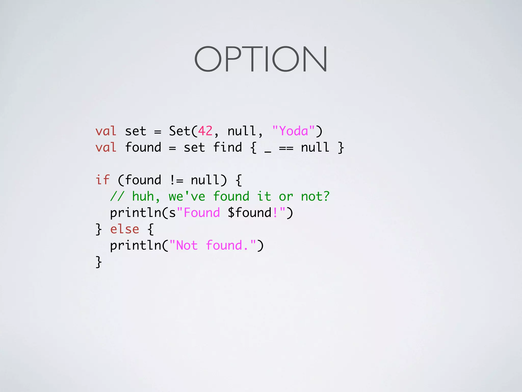 OPTION
val set = Set(42, null, "Yoda")
val found = set find { _ == null }

if (found != null) {
  // huh, we've found it or not?
  println(s"Found $found!")
} else {
  println("Not found.")
}
 