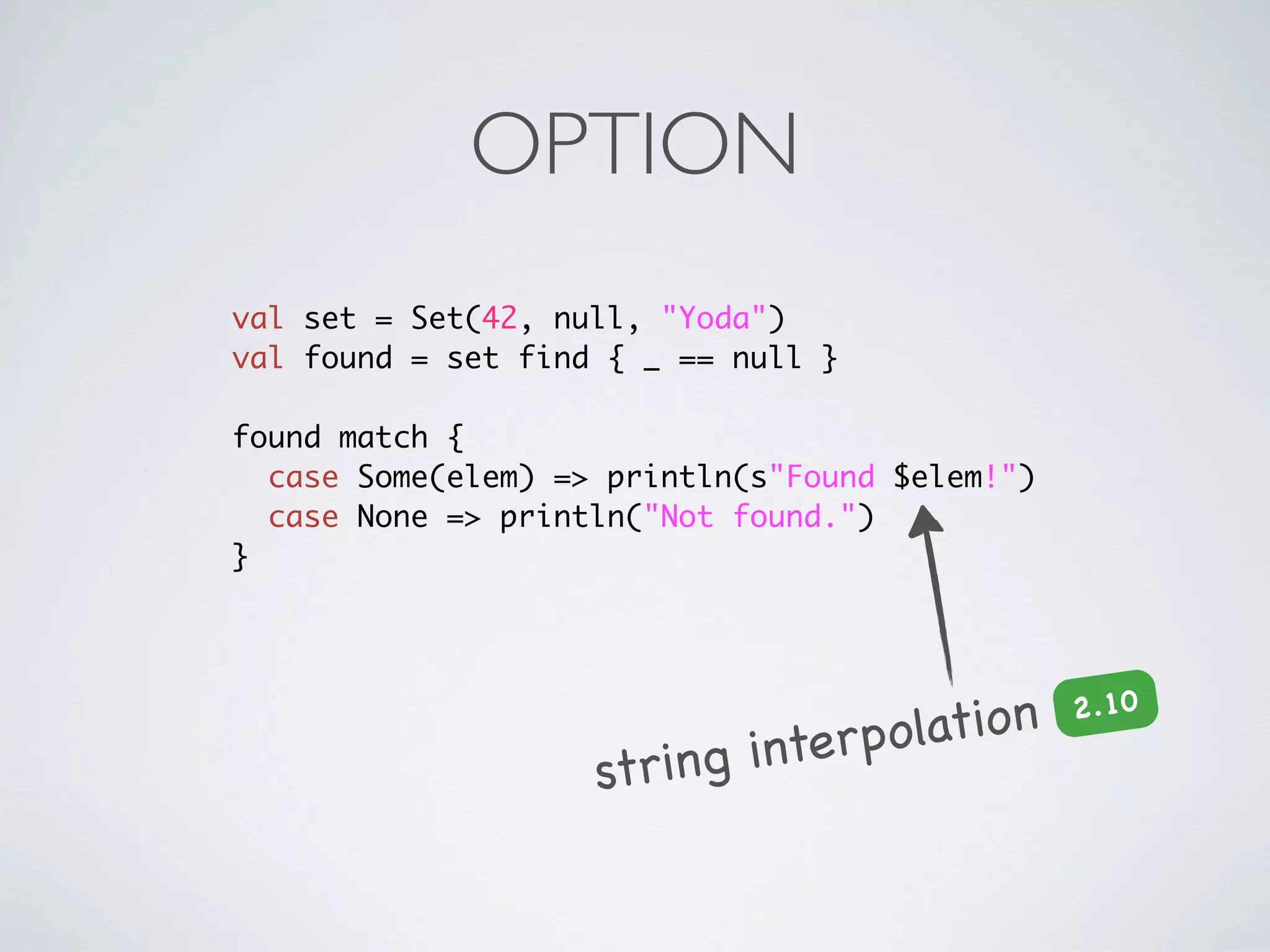 OPTION
val set = Set(42, null, "Yoda")
val found = set find { _ == null }

found match {
  case Some(elem) => println(s"Found $elem!")
  case None => println("Not found.")
}




                                  olation
                                                2 .10

                    string interp
 