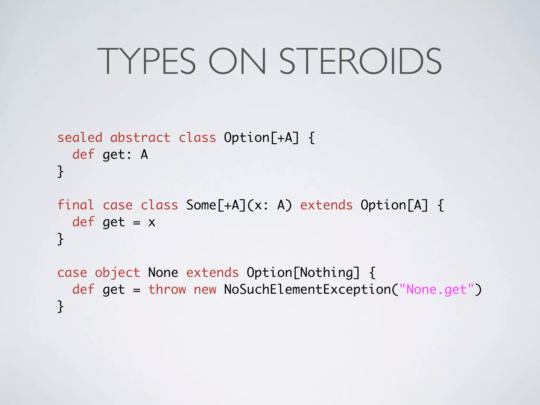 TYPES ON STEROIDS
sealed abstract class Option[+A] {
  def get: A
}

final case class Some[+A](x: A) extends Option[A] {
  def get = x
}

case object None extends Option[Nothing] {
  def get = throw new NoSuchElementException("None.get")
}
 