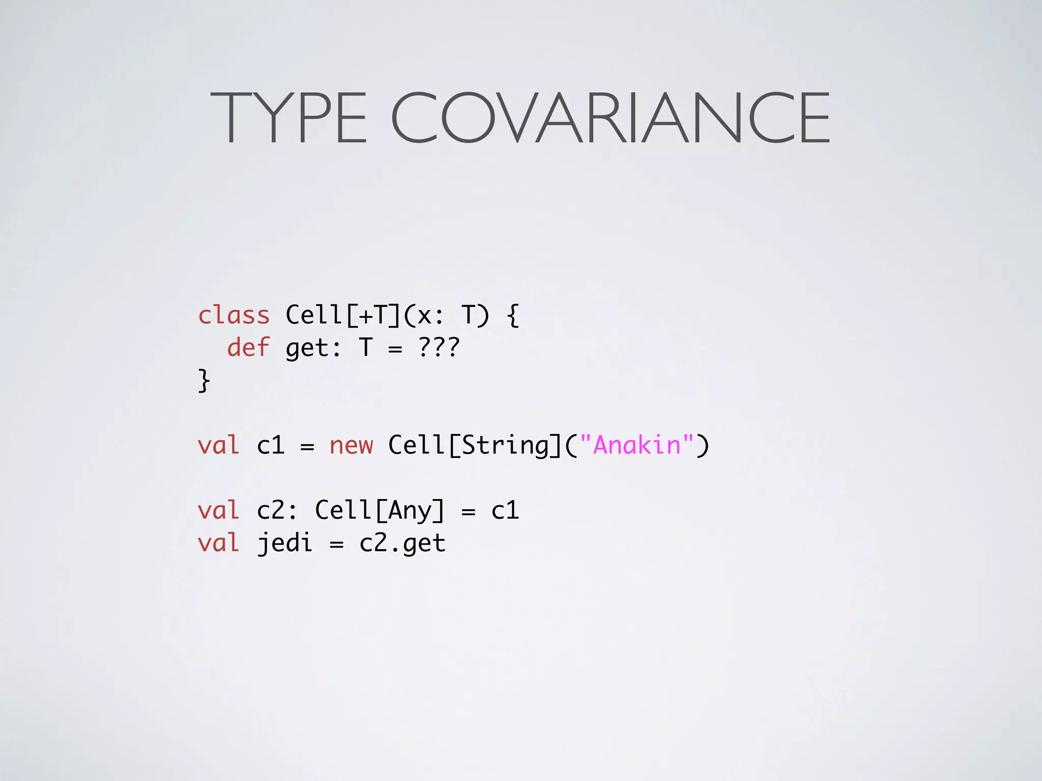 TYPE COVARIANCE

class Cell[+T](x: T) {
  def get: T = ???
}

val c1 = new Cell[String]("Anakin")

val c2: Cell[Any] = c1
val jedi = c2.get
 
