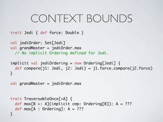 CONTEXT BOUNDS
trait Jedi { def force: Double }

val jediOrder: Set[Jedi]
val grandMaster = jediOrder.max
  // No implicit Ordering defined for Jedi.

implicit val jediOrdering = new Ordering[Jedi] {
  def compare(j1: Jedi, j2: Jedi) = j1.force.compare(j2.force)
}

val grandMaster = jediOrder.max



trait TraversableOnce[+A] {
  def max[B >: A](implicit cmp: Ordering[B]): A = ???
  def max[A : Ordering]: A = ???
}
 
