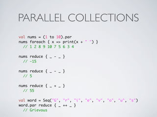 PARALLEL COLLECTIONS
val nums = (1 to 10).par
nums foreach { x => print(x + " ") }
  // 1 2 8 9 10 7 5 6 3 4

nums reduce { _ - _ }
  // -15

nums reduce { _ - _ }
  // 5

nums reduce { _ + _ }
  // 55

val word = Seq("G", "r", "i", "e", "v", "o", "u", "s")
word.par reduce { _ ++ _ }
  // Grievous
 