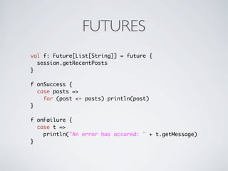 FUTURES
val f: Future[List[String]] = future {
  session.getRecentPosts
}

f onSuccess {
  case posts =>
    for (post <- posts) println(post)
}

f onFailure {
  case t =>
    println("An error has occured: " + t.getMessage)
}
 