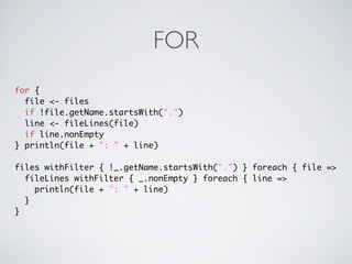 FOR
for {
  file <- files
  if !file.getName.startsWith(".")
  line <- fileLines(file)
  if line.nonEmpty
} println(file + ": " + line)

files withFilter { !_.getName.startsWith(".") } foreach { file =>
  fileLines withFilter { _.nonEmpty } foreach { line =>
    println(file + ": " + line)
  }
}
 