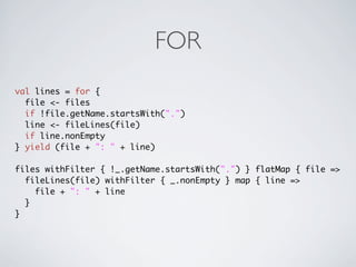 FOR
val lines = for {
  file <- files
  if !file.getName.startsWith(".")
  line <- fileLines(file)
  if line.nonEmpty
} yield (file + ": " + line)

files withFilter { !_.getName.startsWith(".") } flatMap { file =>
  fileLines(file) withFilter { _.nonEmpty } map { line =>
    file + ": " + line
  }
}
 
