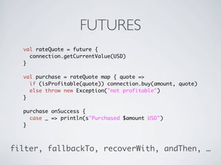 FUTURES
  val rateQuote = future {
    connection.getCurrentValue(USD)
  }

  val purchase = rateQuote map { quote =>
    if (isProfitable(quote)) connection.buy(amount, quote)
    else throw new Exception("not profitable")
  }

  purchase onSuccess {
    case _ => println(s"Purchased $amount USD")
  }



filter, fallbackTo, recoverWith, andThen, …
 