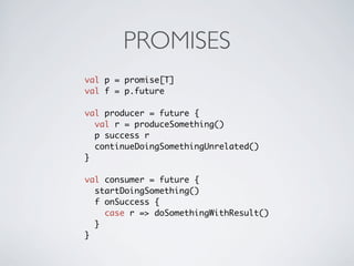 PROMISES
val p = promise[T]
val f = p.future

val producer = future {
  val r = produceSomething()
  p success r
  continueDoingSomethingUnrelated()
}

val consumer = future {
  startDoingSomething()
  f onSuccess {
    case r => doSomethingWithResult()
  }
}
 