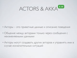 2.10
              ACTORS & AKKA


• Акторы   – это приватные данные и описание поведения

• Общение между акторами только через сообщения с
 неизменяемыми данными

• Акторы могут создавать других акторов и управлять ими в
 случае исключительных ситуаций
 