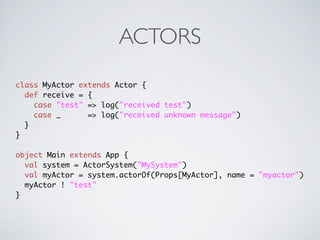 ACTORS
class MyActor extends Actor {
  def receive = {
    case "test" => log("received test")
    case _      => log("received unknown message")
  }
}

object Main extends App {
  val system = ActorSystem("MySystem")
  val myActor = system.actorOf(Props[MyActor], name = "myactor")
  myActor ! "test"
}
 
