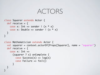 ACTORS
class Squarer extends Actor {
  def receive = {
    case x: Int => sender ! (x * x)
    case x: Double => sender ! (x * x)
  }
}

class Mathematician extends Actor {
  val squarer = context.actorOf(Props[Squarer], name = "squarer")
  def receive = {
    case x: Int =>
      (squarer ? x) onComplete {
        case Success(x) => log(x)
        case Failure => fail()
      }
  }
}
 