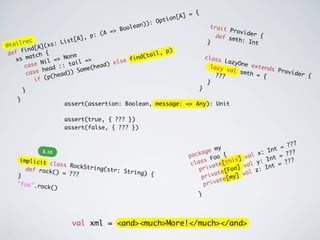 {
                                                                  on[ A] =
                                                             ti
                                                    n)) : Op
                                                    ea                              trait
                                           =>  Bool                                      Provi
                                 , p : (A                                            def s      der {
       rec              Lis t[A]                                                   }
                                                                                           mth:
                                                                                                 Int
@ tail         A]( xs:
       f ind[                                                  p)
 def        tch
                 {
                            ne                         (ta il,
    x s ma         l = > No      =>               find                             class
              e Ni        tail                lse                                          LazyO
         c as          ::            hea d) e                                       lazy       ne ex
                                                                                                     tends
                head        ) S ome(                                                       val s           Provi
         case          ead)                                                            ???       mth =           der {
                   p(h                                                                                 {
              if (                                                                 }
        }                                                                  }

    }
                      assert(assertion: Boolean, message: => Any): Unit

                      assert(true, { ??? })
                      assert(false, { ??? })

                                                                                                                ?
                                                                                  my                     t = ??
              2.10                                                           age                    : In        ?
                                                                        pack      o o {      v al x     t  = ??
     implicit
               class Ro                                                  cla ss F e[this]         y : In = ???
                        ckString                                                vat          val       nt
      def rock
                () = ???         (str: St
                                          ring) {                           pri      e[ Foo] al z: I
    }                                                                        pr ivat [my] v
                                                                                      e
    "foo".ro                                                                  pr ivat
             ck()
                                                                               }




                         val xml = <and><much>More!</much></and>
 