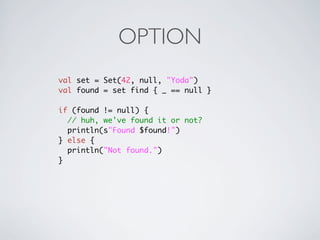 OPTION
val set = Set(42, null, "Yoda")
val found = set find { _ == null }

if (found != null) {
  // huh, we've found it or not?
  println(s"Found $found!")
} else {
  println("Not found.")
}
 
