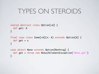 TYPES ON STEROIDS
sealed abstract class Option[+A] {
  def get: A
}

final case class Some[+A](x: A) extends Option[A] {
  def get = x
}

case object None extends Option[Nothing] {
  def get = throw new NoSuchElementException("None.get")
}
 
