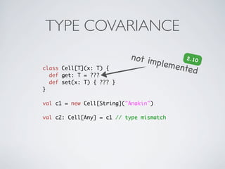 TYPE COVARIANCE
                           not im        2 .10
                                 pleme
class Cell[T](x: T) {                  nte d
  def get: T = ???
  def set(x: T) { ??? }
}

val c1 = new Cell[String]("Anakin")

val c2: Cell[Any] = c1 // type mismatch
 