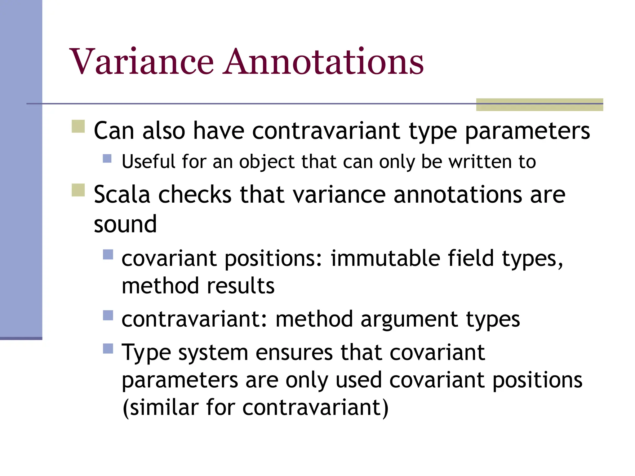 Variance Annotations
 Can also have contravariant type parameters
 Useful for an object that can only be written to
 Scala checks that variance annotations are
sound
 covariant positions: immutable field types,
method results
 contravariant: method argument types
 Type system ensures that covariant
parameters are only used covariant positions
(similar for contravariant)
 