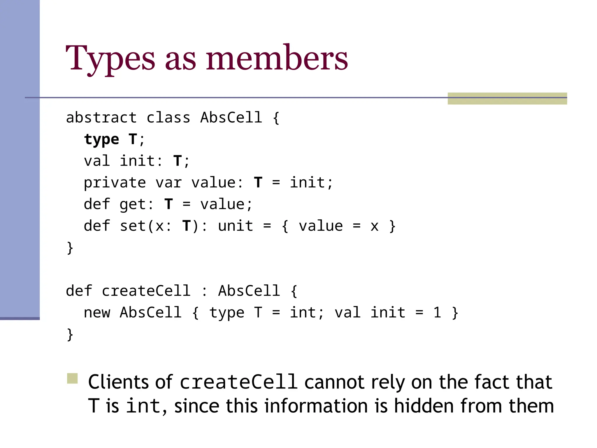 Types as members
abstract class AbsCell {
type T;
val init: T;
private var value: T = init;
def get: T = value;
def set(x: T): unit = { value = x }
}
def createCell : AbsCell {
new AbsCell { type T = int; val init = 1 }
}
 Clients of createCell cannot rely on the fact that
T is int, since this information is hidden from them
 