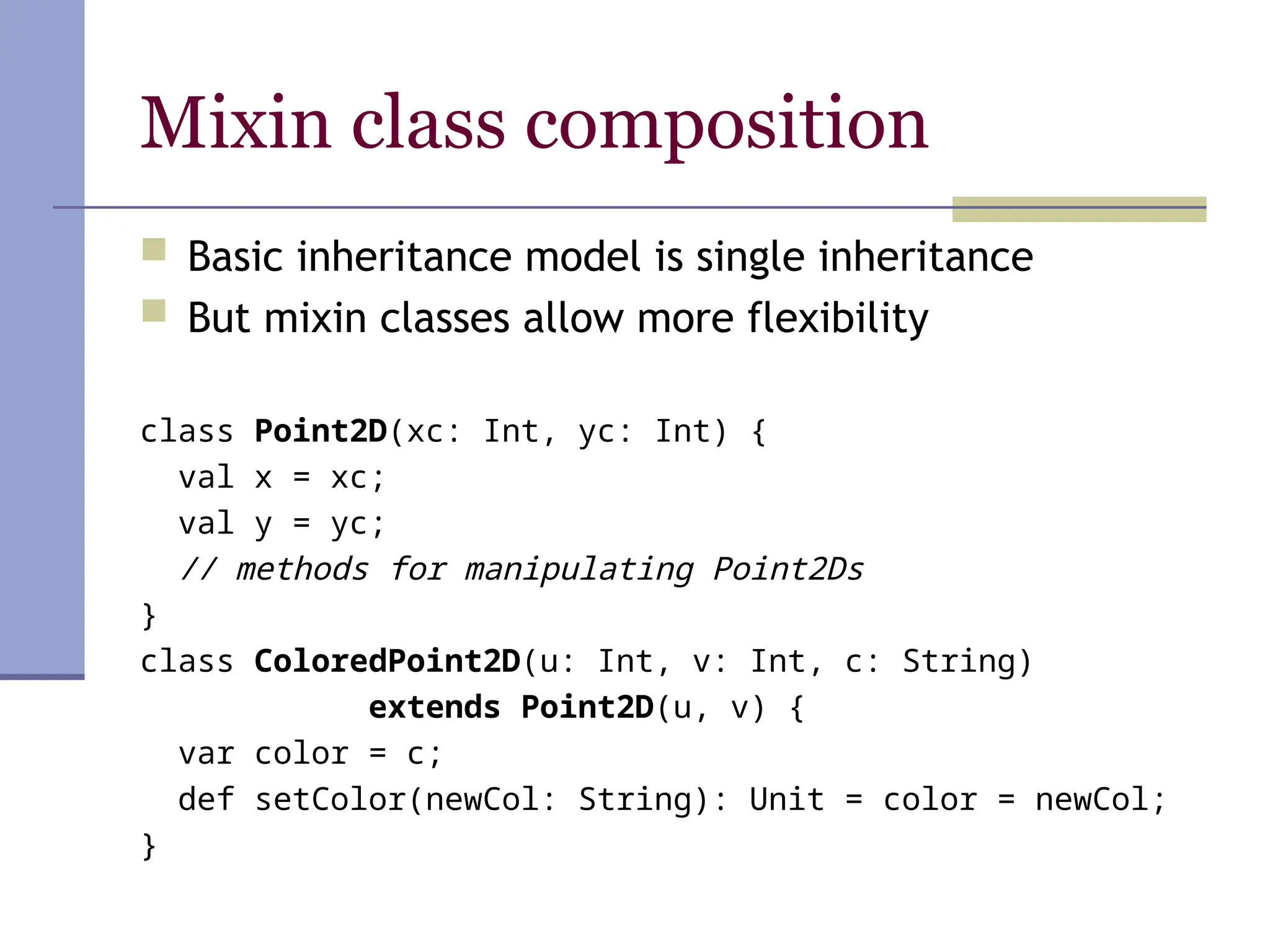Mixin class composition
 Basic inheritance model is single inheritance
 But mixin classes allow more flexibility
class Point2D(xc: Int, yc: Int) {
val x = xc;
val y = yc;
// methods for manipulating Point2Ds
}
class ColoredPoint2D(u: Int, v: Int, c: String)
extends Point2D(u, v) {
var color = c;
def setColor(newCol: String): Unit = color = newCol;
}
 