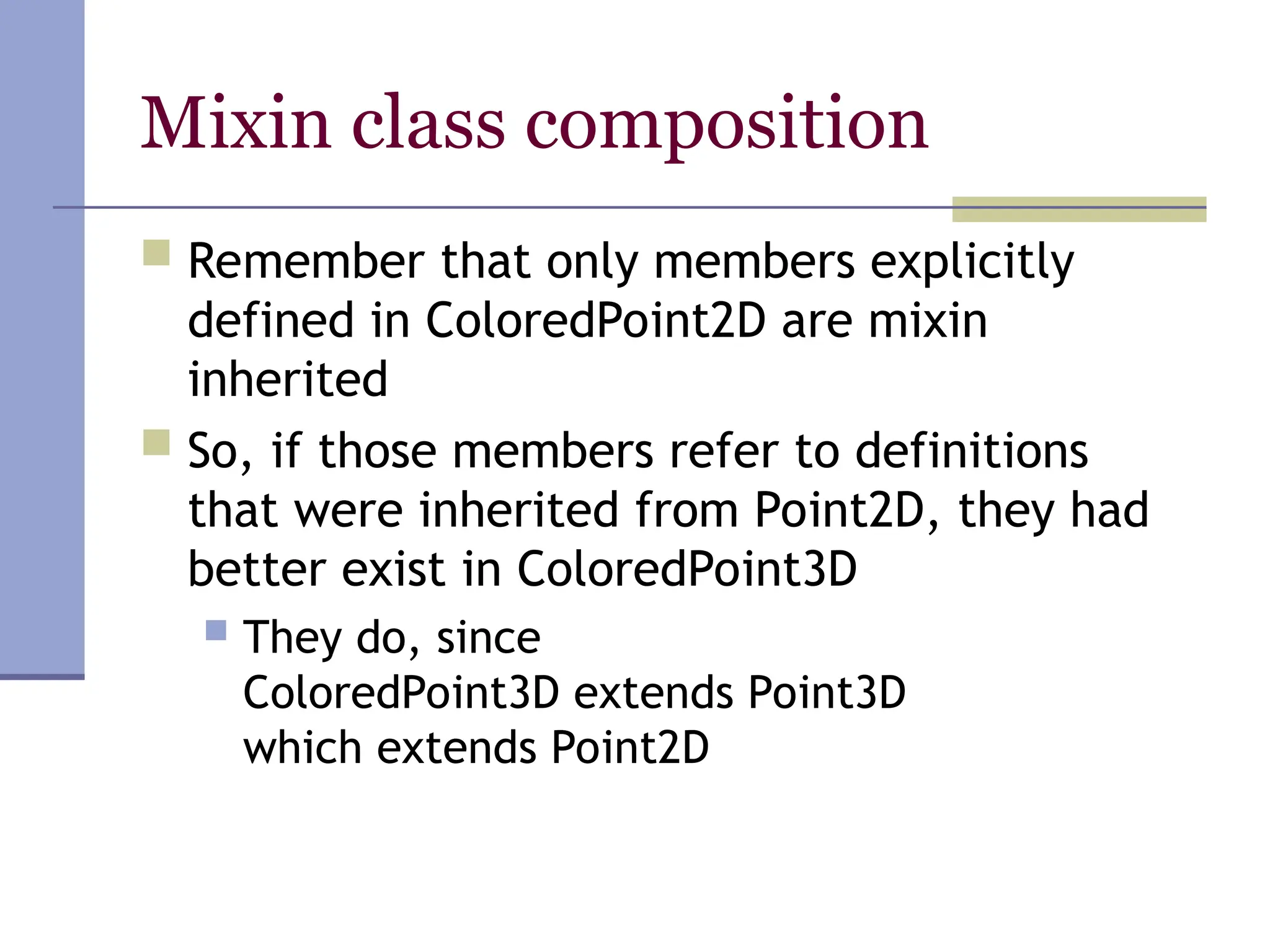 Mixin class composition
 Remember that only members explicitly
defined in ColoredPoint2D are mixin
inherited
 So, if those members refer to definitions
that were inherited from Point2D, they had
better exist in ColoredPoint3D
 They do, since
ColoredPoint3D extends Point3D
which extends Point2D
 