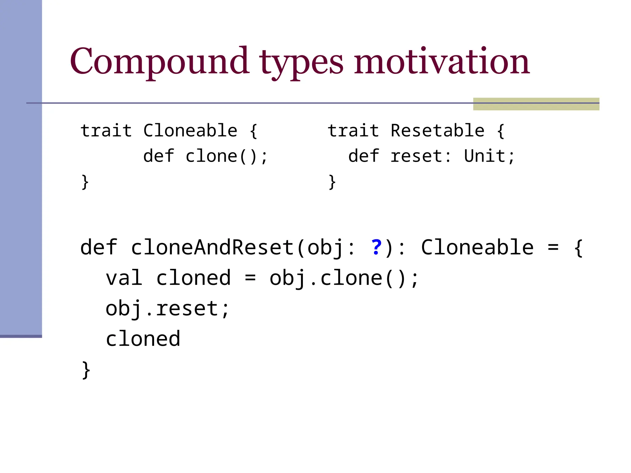 Compound types motivation
def cloneAndReset(obj: ?): Cloneable = {
val cloned = obj.clone();
obj.reset;
cloned
}
trait Resetable {
def reset: Unit;
}
trait Cloneable {
def clone();
}
 
