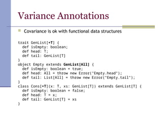 Variance Annotations
 Covariance is ok with functional data structures
trait GenList[+T] {
def isEmpty: boolean;
def head: T;
def tail: GenList[T]
}
object Empty extends GenList[All] {
def isEmpty: boolean = true;
def head: All = throw new Error("Empty.head");
def tail: List[All] = throw new Error("Empty.tail");
}
class Cons[+T](x: T, xs: GenList[T]) extends GenList[T] {
def isEmpty: boolean = false;
def head: T = x;
def tail: GenList[T] = xs
}
 
