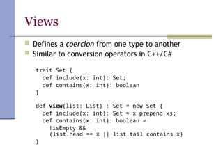 Views
 Defines a coercion from one type to another
 Similar to conversion operators in C++/C#
trait Set {
def include(x: int): Set;
def contains(x: int): boolean
}
def view(list: List) : Set = new Set {
def include(x: int): Set = x prepend xs;
def contains(x: int): boolean =
!isEmpty &&
(list.head == x || list.tail contains x)
}
 