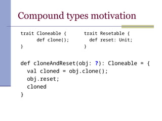 Compound types motivation
def cloneAndReset(obj: ?): Cloneable = {
val cloned = obj.clone();
obj.reset;
cloned
}
trait Resetable {
def reset: Unit;
}
trait Cloneable {
def clone();
}
 