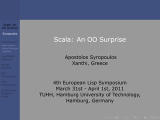 Scala: An 
OO Surprise 
Syropoulos 
Introduction 
What is Scala? 
Object Orientation 
Scalability 
Functional 
Features 
Parser 
Builders 
XML 
Processing 
XML 
Processing 
Concurrent 
Program-ming 
Scala: An OO Surprise 
Apostolos Syropoulos 
Xanthi, Greece 
4th European Lisp Symposium 
March 31st - April 1st, 2011 
TUHH, Hamburg University of Technology, 
Hamburg, Germany 
. . . . . . 
 