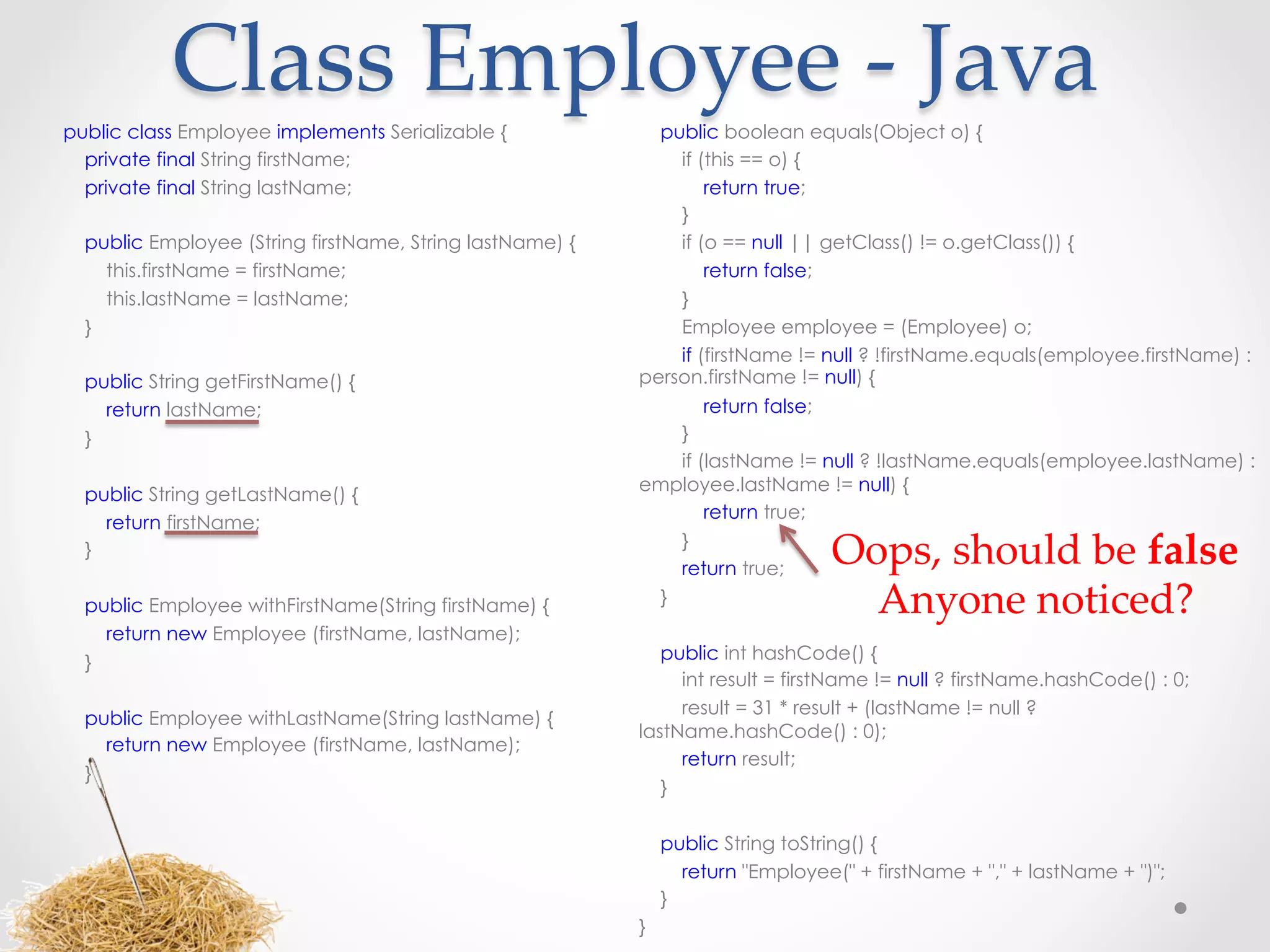 Class  Employee  -­‐‑  Java	
public class Employee implements Serializable {             public boolean equals(Object o) {
  private final String firstName;                             if (this == o) {
  private final String lastName;                                  return true;
                                                              }
  public Employee (String firstName, String lastName) {       if (o == null || getClass() != o.getClass()) {
     this.firstName = firstName;                                  return false;
     this.lastName = lastName;                                }
  }                                                           Employee employee = (Employee) o;
                                                              if (firstName != null ? !firstName.equals(employee.firstName) :
  public String getFirstName() {                          person.firstName != null) {
     return lastName;                                            return false;
  }                                                            }
                                                               if (lastName != null ? !lastName.equals(employee.lastName) :
                                                          employee.lastName != null) {
  public String getLastName() {
                                                                   return true;
     return firstName;

 
  }                                                            }
                                                               return true;
                                                                                 Oops,  should  be  false  
  public Employee withFirstName(String firstName) {
                                                           
                                                             }                     Anyone  noticed?	
     return new Employee (firstName, lastName);
  }                                                          public int hashCode() {
                                                               int result = firstName != null ? firstName.hashCode() : 0;
 
                                                               result = 31 * result + (lastName != null ?
  public Employee withLastName(String lastName) {
                                                          lastName.hashCode() : 0);
     return new Employee (firstName, lastName);
                                                               return result;
  }
                                                             }
 
                                                           
                                                             public String toString() {
                                                               return "Employee(" + firstName + "," + lastName + ")";
                                                             }
                                                          }
 