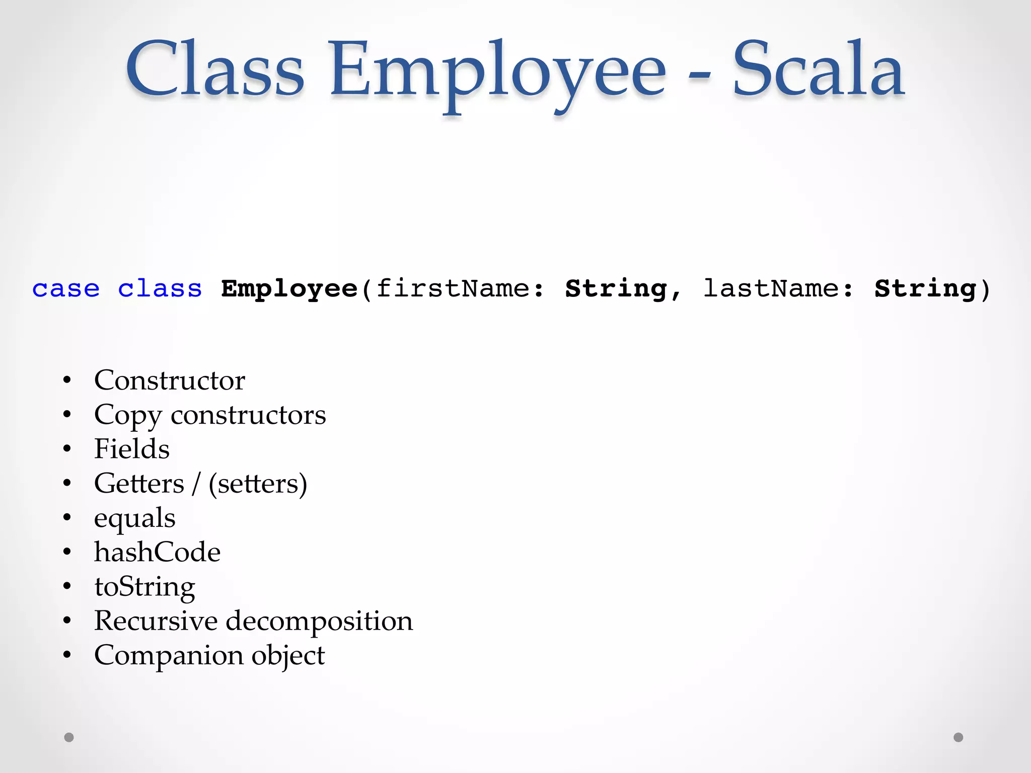 Class  Employee  -­‐‑  Scala	

case class Employee(firstName: String, lastName: String)!


 •    Constructor	
 •    Copy  constructors	
 •    Fields	
 •    GeVers  /  (seVers)	
 •    equals	
 •    hashCode	
 •    toString	
 •    Recursive  decomposition	
 •    Companion  object	
 