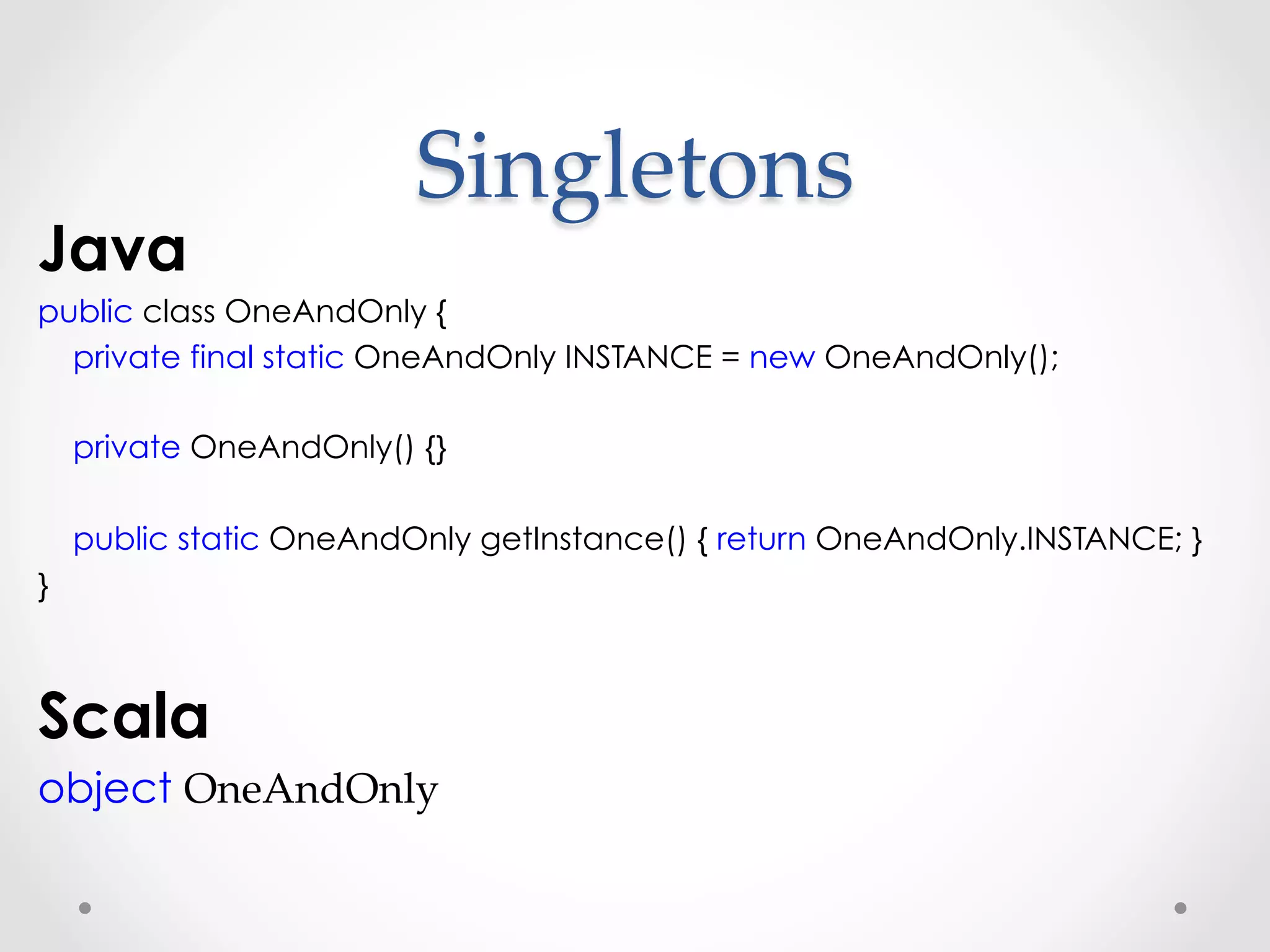 Singletons	
Java
public class OneAndOnly {
  private final static OneAndOnly INSTANCE = new OneAndOnly();

    private OneAndOnly() {}

    public static OneAndOnly getInstance() { return OneAndOnly.INSTANCE; }
}



Scala
object OneAndOnly
 