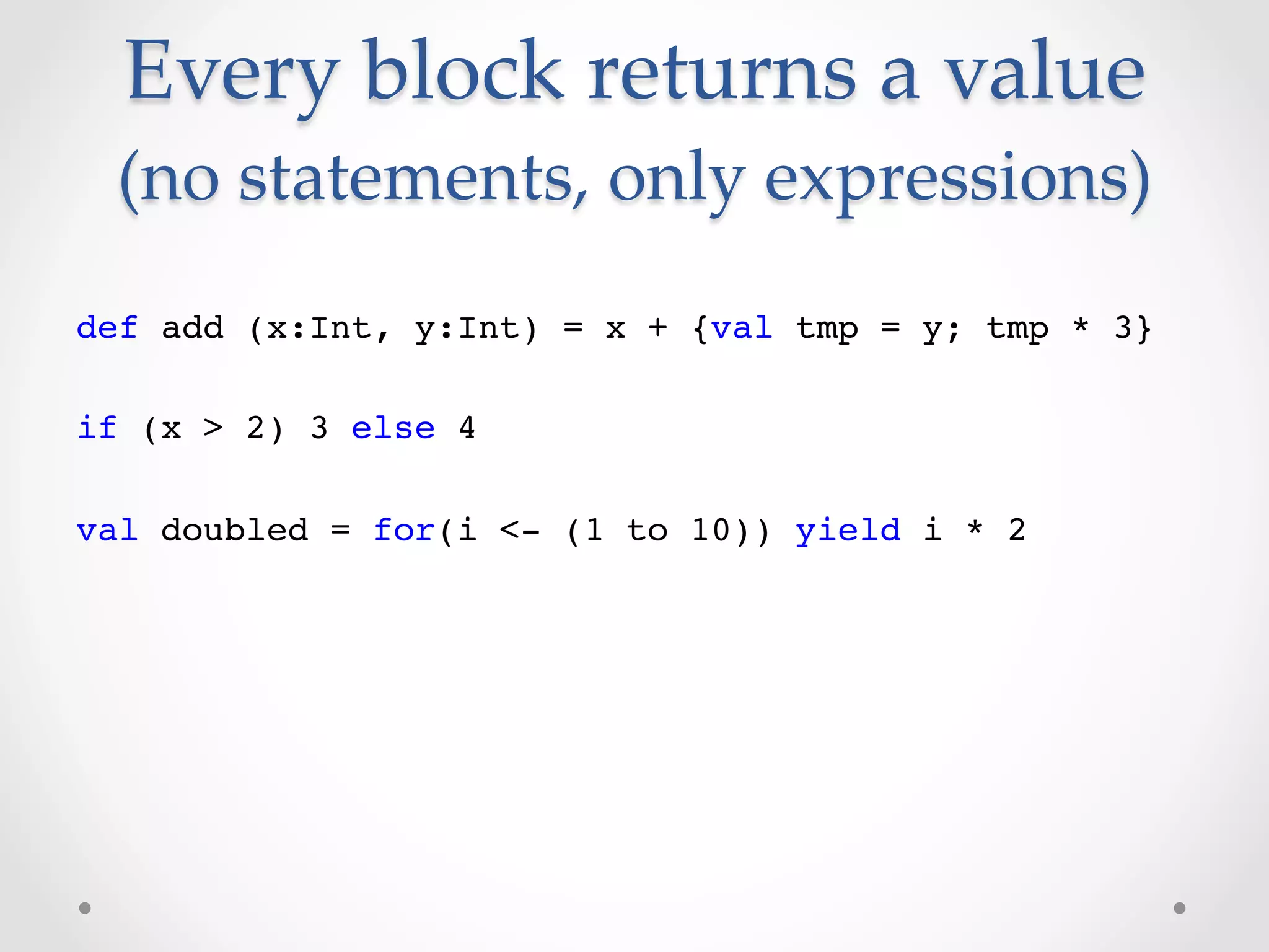 Every  block  returns  a  value  
 (no  statements,  only  expressions)	
def add (x:Int, y:Int) = x + {val tmp = y; tmp * 3}!
!
if (x > 2) 3 else 4!
!
val doubled = for(i <- (1 to 10)) yield i * 2!
 