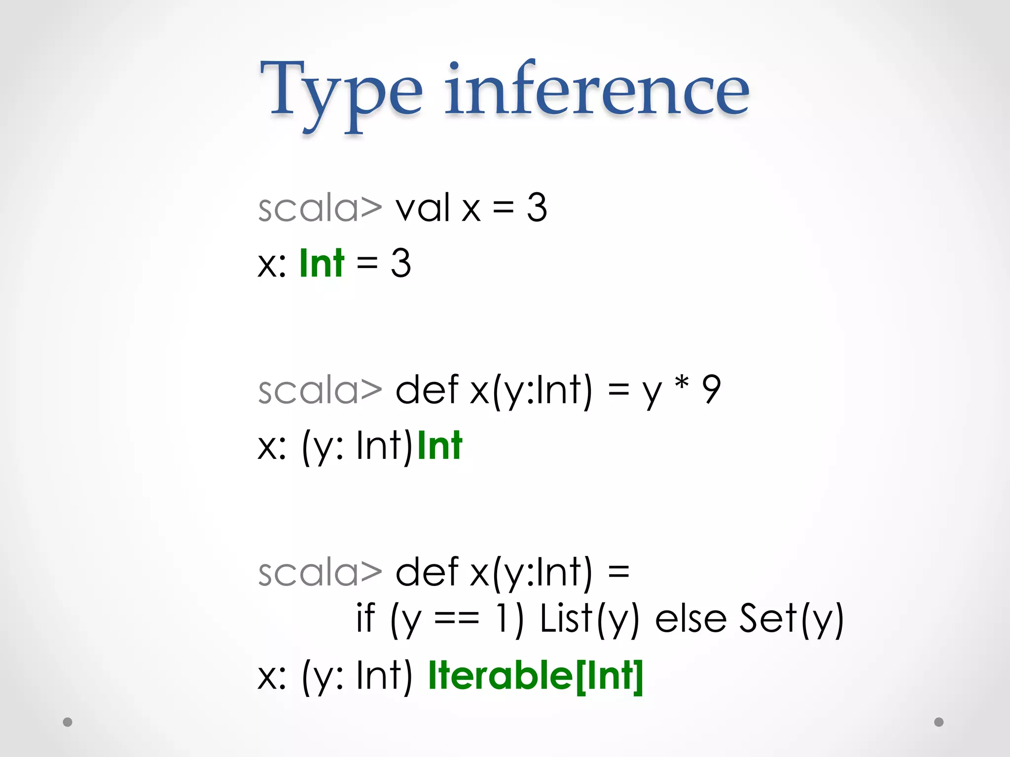 Type  inference	
scala> val x = 3
x: Int = 3


scala> def x(y:Int) = y * 9
x: (y: Int)Int


scala> def x(y:Int) =
       if (y == 1) List(y) else Set(y)
x: (y: Int) Iterable[Int]
 