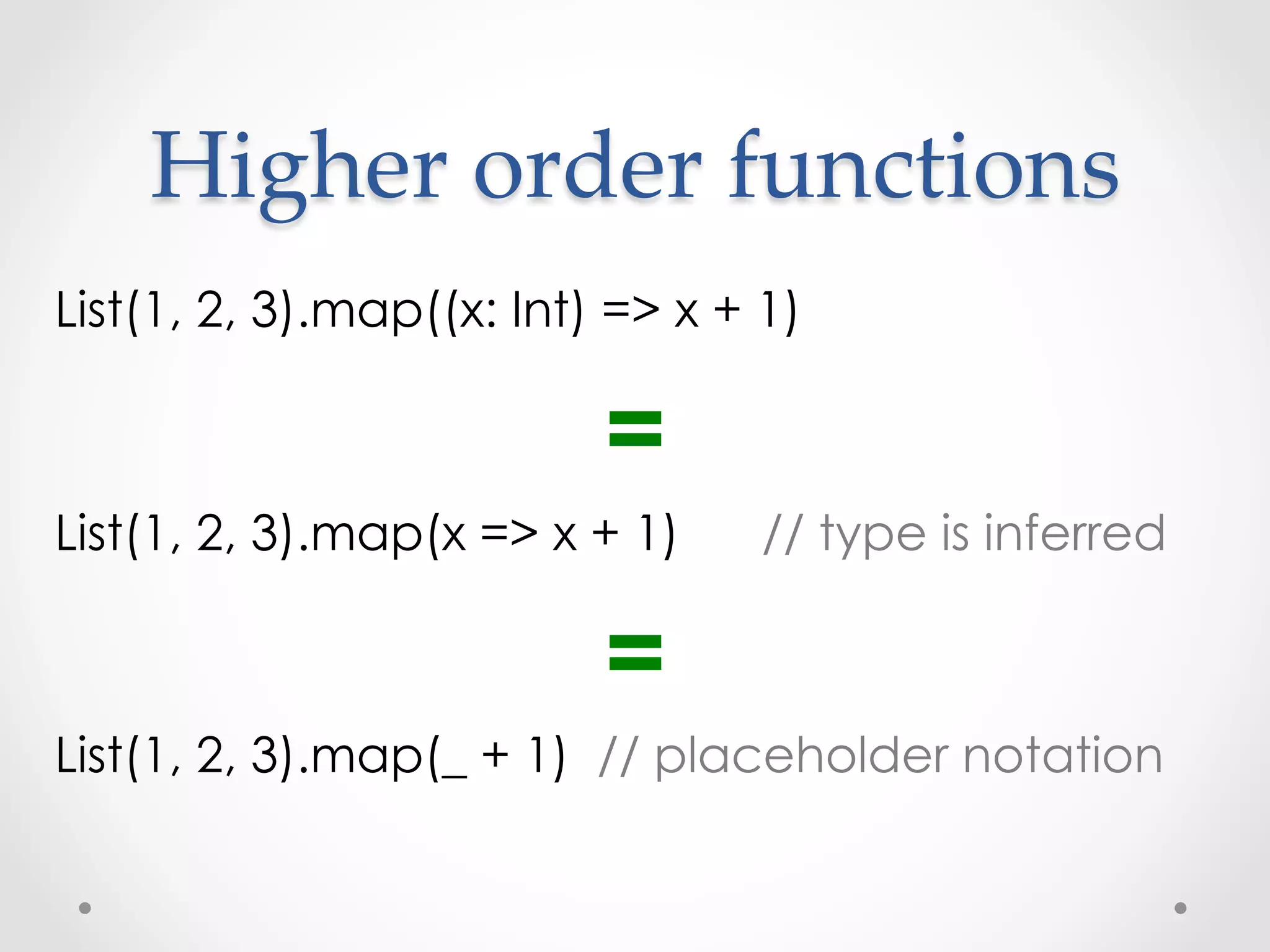 Higher  order  functions	
List(1, 2, 3).map((x: Int) => x + 1)

                          =
List(1, 2, 3).map(x => x + 1)     // type is inferred

                          =
List(1, 2, 3).map(_ + 1) // placeholder notation
 